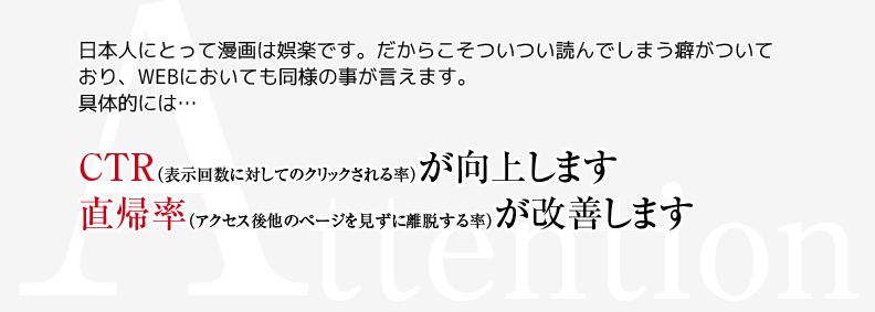 Attention　日本人にとって漫画は娯楽です。だからこそついつい読んでしまう癖がついており、WEBにおいても同様の事が言えます。具体的には・・・　CTR(表示回数に対してのクリックされる率)が向上します　直帰率(アクセス後他のページを見ずに離脱する率)が改善します