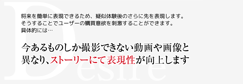 Desire　将来を簡単に表現できるため、疑似体験後のさらに先を表現します。そうすることでユーザーの購買意欲を刺激することができます。具体的には・・・　今あるものしか撮影できない動画や画像と異なり、ストーリーにて表現性が向上します