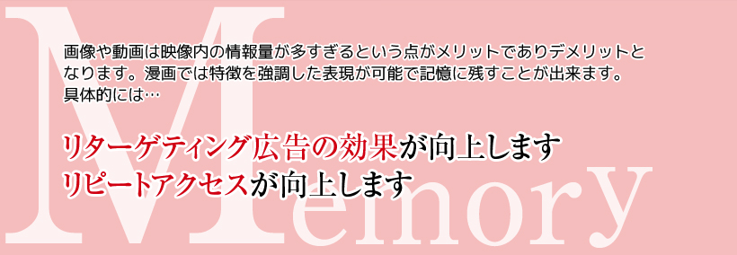 Memory　画像や動画は映像内の情報量が多すぎるという点がメリットでありデメリットとなります。漫画では特徴を強調した表現が可能で記憶に残すことが出来ます。具体的には・・・　リターゲティング広告の効果が向上します　リピートアクセスが向上します