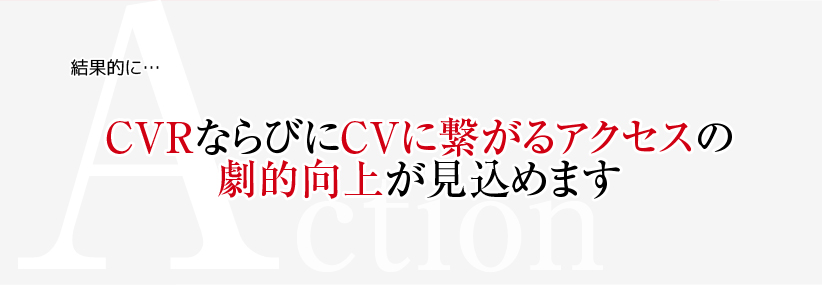 Action　結果的に・・・　CVRならびにCVに繋がるアクセスの劇的向上が見込めます