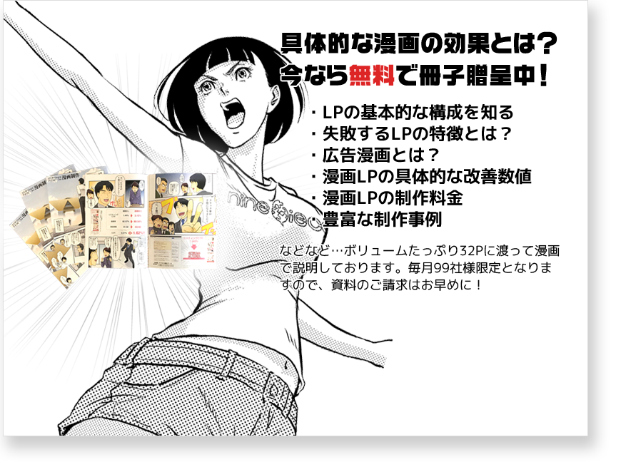 具体的な漫画の効果とは？今なら無料で冊子贈呈中！・LPの基本的な構成を知る・失敗するLPの特徴とは？・広告漫画とは？・漫画LPの具体的な改善数値・漫画LPの制作料金・豊富な制作事例　などなど･･･ボリュームたっぷり32Pに渡って漫画で説明しております。毎月99社様限定となりますので、資料のご請求はお早めに！