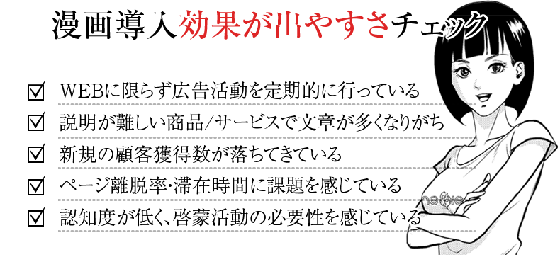 漫画導入効果が出やすさチェック　・WEBに限らず広告活動を定期的に行っている　・説明が難しい商品/サービスで文章が多くなりがち　・新規の顧客獲得数が落ちてきている　・ページ離脱率・滞在時間に課題を感じている　･認知度が低く、啓蒙活動の必要性を感じている