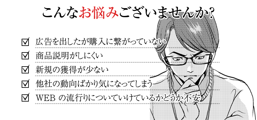 こんなお悩みございませんか？ ・広告を出したが購入に繋がっていない ・商品説明がしにくい ・新規の獲得が少ない ・他社の動向ばかり気になってしまう ・WEBの流行りについていけているかどうか不安