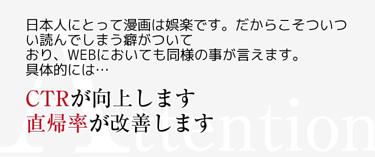 Attention 日本人にとって漫画は娯楽です。だからこそついつい読んでしまう癖がついており、WEBにおいても同様の事が言えます。具体的には・・・　CTRが向上します　直帰率が改善します