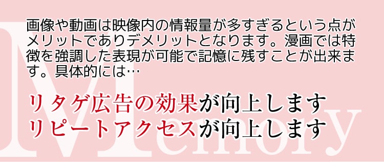 Memory 画像や動画は映像内の情報量が多すぎるという点がメリットでありデメリットとなります。漫画では特徴を強調した表現が可能で記憶に残すことが出来ます。具体的には･･･　リタゲ広告の効果が向上します　リピートアクセスが向上します