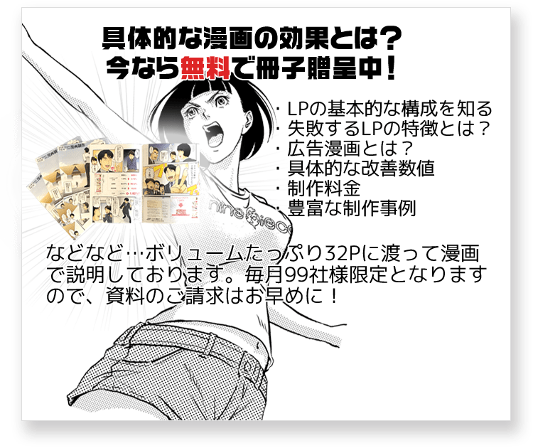 具体的な漫画の効果とは？今なら無料で冊子贈呈中！・LPの基本的な構成を知る・失敗するLPの特徴とは？・広告漫画とは？・漫画LPの具体的な改善数値・漫画LPの制作料金・豊富な制作事例　などなど･･･ボリュームたっぷり32Pに渡って漫画で説明しております。毎月99社様限定となりますので、資料のご請求はお早めに！